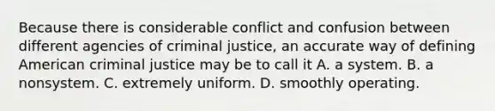 Because there is considerable conflict and confusion between different agencies of criminal justice, an accurate way of defining American criminal justice may be to call it A. a system. B. a nonsystem. C. extremely uniform. D. smoothly operating.