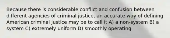 Because there is considerable conflict and confusion between different agencies of criminal justice, an accurate way of defining American criminal justice may be to call it A) a non-system B) a system C) extremely uniform D) smoothly operating