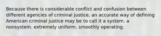 Because there is considerable conflict and confusion between different agencies of criminal justice, an accurate way of defining American criminal justice may be to call it a system. a nonsystem. extremely uniform. smoothly operating.