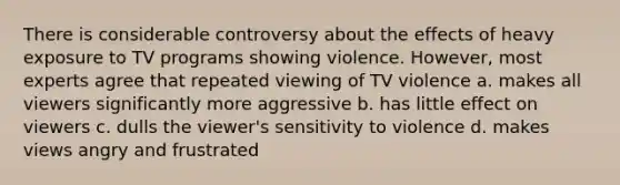 There is considerable controversy about the effects of heavy exposure to TV programs showing violence. However, most experts agree that repeated viewing of TV violence a. makes all viewers significantly more aggressive b. has little effect on viewers c. dulls the viewer's sensitivity to violence d. makes views angry and frustrated