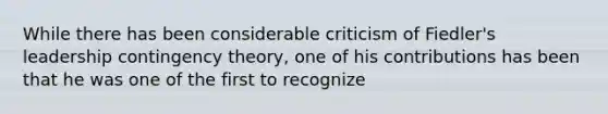 While there has been considerable criticism of Fiedler's leadership contingency theory, one of his contributions has been that he was one of the first to recognize