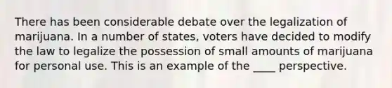 There has been considerable debate over the legalization of marijuana. In a number of states, voters have decided to modify the law to legalize the possession of small amounts of marijuana for personal use. This is an example of the ____ perspective.