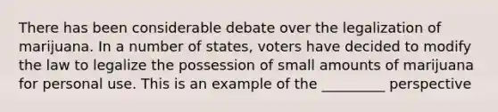 There has been considerable debate over the legalization of marijuana. In a number of states, voters have decided to modify the law to legalize the possession of small amounts of marijuana for personal use. This is an example of the _________ perspective