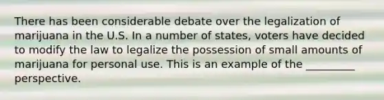 There has been considerable debate over the legalization of marijuana in the U.S. In a number of states, voters have decided to modify the law to legalize the possession of small amounts of marijuana for personal use. This is an example of the _________ perspective.