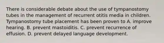 There is considerable debate about the use of tympanostomy tubes in the management of recurrent otitis media in children. Tympanostomy tube placement has been proven to A. improve hearing. B. prevent mastoiditis. C. prevent recurrence of effusion. D. prevent delayed language development.