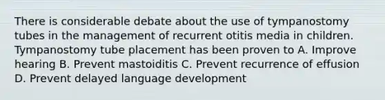 There is considerable debate about the use of tympanostomy tubes in the management of recurrent otitis media in children. Tympanostomy tube placement has been proven to A. Improve hearing B. Prevent mastoiditis C. Prevent recurrence of effusion D. Prevent delayed language development