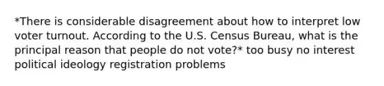 *There is considerable disagreement about how to interpret low voter turnout. According to the U.S. Census Bureau, what is the principal reason that people do not vote?* too busy no interest political ideology registration problems