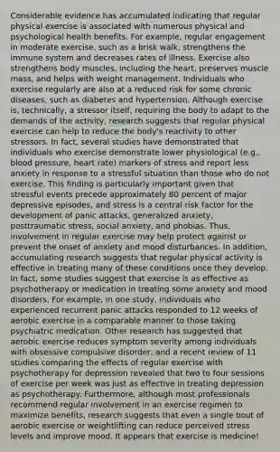 Considerable evidence has accumulated indicating that regular physical exercise is associated with numerous physical and psychological health benefits. For example, regular engagement in moderate exercise, such as a brisk walk, strengthens the immune system and decreases rates of illness. Exercise also strengthens body muscles, including the heart, preserves muscle mass, and helps with weight management. Individuals who exercise regularly are also at a reduced risk for some chronic diseases, such as diabetes and hypertension. Although exercise is, technically, a stressor itself, requiring the body to adapt to the demands of the activity, research suggests that regular physical exercise can help to reduce the body's reactivity to other stressors. In fact, several studies have demonstrated that individuals who exercise demonstrate lower physiological (e.g., blood pressure, heart rate) markers of stress and report less anxiety in response to a stressful situation than those who do not exercise. This finding is particularly important given that stressful events precede approximately 80 percent of major depressive episodes, and stress is a central risk factor for the development of panic attacks, generalized anxiety, posttraumatic stress, social anxiety, and phobias. Thus, involvement in regular exercise may help protect against or prevent the onset of anxiety and mood disturbances. In addition, accumulating research suggests that regular physical activity is effective in treating many of these conditions once they develop. In fact, some studies suggest that exercise is as effective as psychotherapy or medication in treating some anxiety and mood disorders. For example, in one study, individuals who experienced recurrent panic attacks responded to 12 weeks of aerobic exercise in a comparable manner to those taking psychiatric medication. Other research has suggested that aerobic exercise reduces symptom severity among individuals with obsessive compulsive disorder, and a recent review of 11 studies comparing the effects of regular exercise with psychotherapy for depression revealed that two to four sessions of exercise per week was just as effective in treating depression as psychotherapy. Furthermore, although most professionals recommend regular involvement in an exercise regimen to maximize benefits, research suggests that even a single bout of aerobic exercise or weightlifting can reduce perceived stress levels and improve mood. It appears that exercise is medicine!