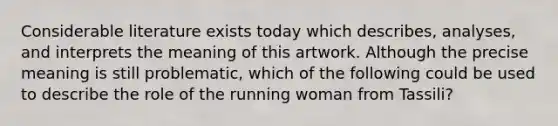 Considerable literature exists today which describes, analyses, and interprets the meaning of this artwork. Although the precise meaning is still problematic, which of the following could be used to describe the role of the running woman from Tassili?