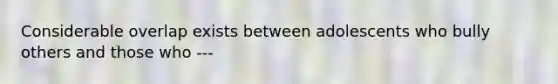 Considerable overlap exists between adolescents who bully others and those who ---