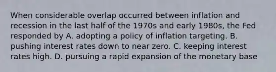 When considerable overlap occurred between inflation and recession in the last half of the 1970s and early​ 1980s, the Fed responded by A. adopting a policy of inflation targeting. B. pushing interest rates down to near zero. C. keeping interest rates high. D. pursuing a rapid expansion of the monetary base