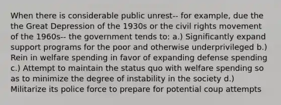 When there is considerable public unrest-- for example, due the the Great Depression of the 1930s or the civil rights movement of the 1960s-- the government tends to: a.) Significantly expand support programs for the poor and otherwise underprivileged b.) Rein in welfare spending in favor of expanding defense spending c.) Attempt to maintain the status quo with welfare spending so as to minimize the degree of instability in the society d.) Militarize its police force to prepare for potential coup attempts