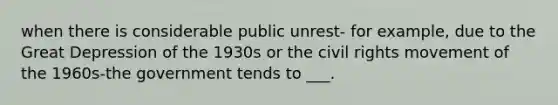 when there is considerable public unrest- for example, due to the Great Depression of the 1930s or the civil rights movement of the 1960s-the government tends to ___.