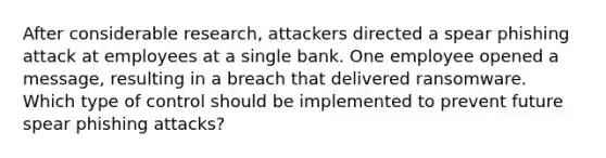 After considerable research, attackers directed a spear phishing attack at employees at a single bank. One employee opened a message, resulting in a breach that delivered ransomware. Which type of control should be implemented to prevent future spear phishing attacks?