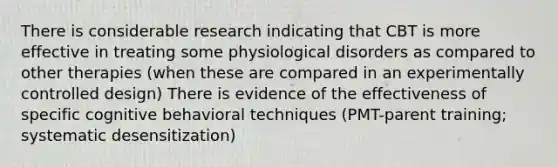 There is considerable research indicating that CBT is more effective in treating some physiological disorders as compared to other therapies (when these are compared in an experimentally controlled design) There is evidence of the effectiveness of specific cognitive behavioral techniques (PMT-parent training; systematic desensitization)