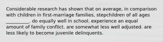 Considerable research has shown that on average, in comparison with children in first-marriage families, stepchildren of all ages __________. do equally well in school. experience an equal amount of family conflict. are somewhat less well adjusted. are less likely to become juvenile delinquents.