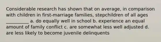 Considerable research has shown that on average, in comparison with children in first-marriage families, stepchildren of all ages __________ a. do equally well in school b. experience an equal amount of family conflict c. are somewhat less well adjusted d. are less likely to become juvenile delinquents