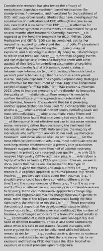 Considerable research has also tested the efficacy of medications (especially serotonin- based medications like clomipramine, fluvoxamine, and fluoxetine) for the treatment of OCD, with supportive results. Studies that have investigated the combination of medication and ERP, although not conclusive, indi- cate that it is no better than ERP ___ ___ is effective for BDD, and that symptom improvements are maintained for up to several months after treatment. Currently, however, __s is regarded as the front-line treatment for BDD (Phillips, 2009). Medication and CBT for BDD can be combined, but further research is required to understand the ___ of both. The treatment of PTSD typically involves facing the ___ (using imaginal exposure) and discussing it in detail. By doing so, patients begin to realize that these are indeed ___ rather than ongoing events and can make sense of them and integrate them with other aspects of their lives. An underlying assumption of cognitive processing theories is that a traumatic event creates a ___ between new information (e.g., wit- nessing a homicide) and a person's prior schemas (e.g., that the world is a safe place). Overall, imaginal exposure and cognitive reprocessing strategies are effective for the treat- ment of PTSD. Cognitive-behavioural conjoint therapy for PTSD (CBCT for PTSD; Monson & Fredman, 2012) aims to improve symptoms of the disorder by improving the quality of ___ relationships. More research is needed to confirm the efficacy of this approach and understand its mechanisms, however, the evidence thus far is promising Another approach that has been used for a considerable period of time is ___. Often a critical incident stress debriefing team will meet with individuals ___ after a traumatic event Ehlers and Clark (2003) have found that intervening too early (i.e., within ___ of the trauma) is not effective and can in fact make matters worse, increasing rather than decreasing the likelihood that individuals will develop PTSD. Unfortunately, the majority of individuals who suffer from anxiety do not seek psychological treatment, and those who do often do not receive ___ for the most effective treatments In addi- tion, most individuals who do seek help receive treatment from a primary care practitioner. Research suggests that more than half of patients receiving treatment in primary care received poor quality ___y; only 21% received high quality CBT-based thera- pies. A ___ orientation is highly effective in treating PTSD symptoms. However, research docu- ments that clients are less inclined to this type of treatment if given the choice, and drop-out rates are ____ if they receive it. A cognitive approach to trauma process- ing, which involves ___ people's appraisals about their traumas (e.g., "I should have or could have done something different at the time") and the conse- quences of them (e.g., "I can't trust any- one"), offers an alternative and seemingly more tolerable avenue to recovery. In the end, behavioural approaches change cog- nitions, and cognitive approaches change behaviour. Specific to treat- ment, one of the biggest controversies facing the field right now is the whether or not there is "___". Those promoting the construct argue that the developmental stage in which trauma occurs (e.g., childhood versus adulthood), the number of traumas, or prolonged expo- sure to a traumatic event results in a ___ constellation of clinical problems, and consequently is in need of different treatments. There is also some controversy about when it is safe to use trauma-focused therapies, with some arguing that they can be deliv- ered while individuals remain at risk for ____ (e.g., combat theatre, domes- tic violence shelters), and others believing that there is always risk for re-exposure and treating PTSD decreases the likeli- hood of re-exposure or clinical problems upon re-exposure.