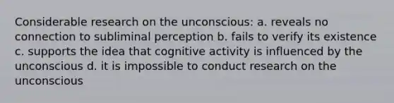 Considerable research on the unconscious: a. reveals no connection to subliminal perception b. fails to verify its existence c. supports the idea that cognitive activity is influenced by the unconscious d. it is impossible to conduct research on the unconscious