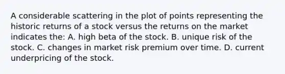 A considerable scattering in the plot of points representing the historic returns of a stock versus the returns on the market indicates the: A. high beta of the stock. B. unique risk of the stock. C. changes in market risk premium over time. D. current underpricing of the stock.