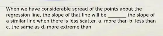 When we have considerable spread of the points about the regression line, the slope of that line will be ________ the slope of a similar line when there is less scatter. a. more than b. less than c. the same as d. more extreme than