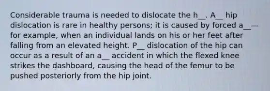 Considerable trauma is needed to dislocate the h__. A__ hip dislocation is rare in healthy persons; it is caused by forced a__—for example, when an individual lands on his or her feet after falling from an elevated height. P__ dislocation of the hip can occur as a result of an a__ accident in which the flexed knee strikes the dashboard, causing the head of the femur to be pushed posteriorly from the hip joint.