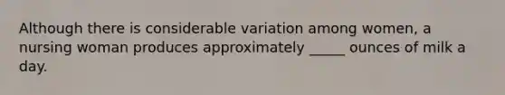 Although there is considerable variation among women, a nursing woman produces approximately _____ ounces of milk a day.