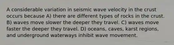 A considerable variation in seismic wave velocity in the crust occurs because A) there are different types of rocks in the crust. B) waves move slower the deeper they travel. C) waves move faster the deeper they travel. D) oceans, caves, karst regions, and underground waterways inhibit wave movement.