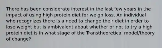 There has been considerate interest in the last few years in the impact of using high protein diet for weigh loss. An individual who recognizes there is a need to change their diet in order to lose weight but is ambivalent about whether or not to try a high protein diet is in what stage of the Transtheoretical model/theory of change​?