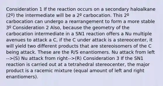 Consideration 1 If the reaction occurs on a secondary haloalkane (2º) the intermediate will be a 2º carbocation. This 2º carbocation can undergo a rearrangement to form a more stable 3º Consideration 2 Also, because the geometry of the carbocation intermediate in a SN1 reaction offers a Nu multiple avenues to attack a C, if the C under attack is a stereocenter, it will yield two different products that are stereoisomers of the C being attack. These are the R/S enantiomers. Nu attack from left -->(S) Nu attack from right-->(R) Consideration 3 If the SN1 reaction is carried out at a tetrahedral stereocenter, the major product is a racemic mixture (equal amount of left and right enantiomers).