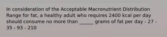 In consideration of the Acceptable Macronutrient Distribution Range for fat, a healthy adult who requires 2400 kcal per day should consume no <a href='https://www.questionai.com/knowledge/keWHlEPx42-more-than' class='anchor-knowledge'>more than</a> ______ grams of fat per day - 27 - 35 - 93 - 210