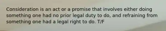 Consideration is an act or a promise that involves either doing something one had no prior legal duty to do, and refraining from something one had a legal right to do. T/F