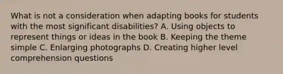 What is not a consideration when adapting books for students with the most significant disabilities? A. Using objects to represent things or ideas in the book B. Keeping the theme simple C. Enlarging photographs D. Creating higher level comprehension questions