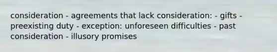 consideration - agreements that lack consideration: - gifts - preexisting duty - exception: unforeseen difficulties - past consideration - illusory promises