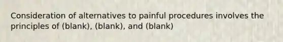 Consideration of alternatives to painful procedures involves the principles of (blank), (blank), and (blank)