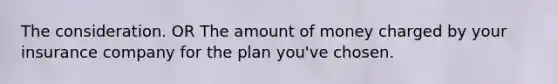 The consideration. OR The amount of money charged by your insurance company for the plan you've chosen.