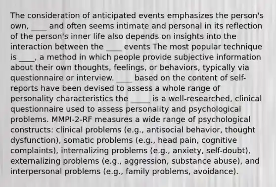 The consideration of anticipated events emphasizes the person's own, ____ and often seems intimate and personal in its reflection of the person's inner life also depends on insights into the interaction between the ____ events The most popular technique is ____, a method in which people provide subjective information about their own thoughts, feelings, or behaviors, typically via questionnaire or interview. ____ based on the content of self-reports have been devised to assess a whole range of personality characteristics the _____ is a well-researched, clinical questionnaire used to assess personality and psychological problems. MMPI-2-RF measures a wide range of psychological constructs: clinical problems (e.g., antisocial behavior, thought dysfunction), somatic problems (e.g., head pain, cognitive complaints), internalizing problems (e.g., anxiety, self-doubt), externalizing problems (e.g., aggression, substance abuse), and interpersonal problems (e.g., family problems, avoidance).