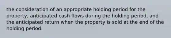 the consideration of an appropriate holding period for the property, anticipated cash flows during the holding period, and the anticipated return when the property is sold at the end of the holding period.