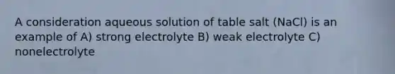 A consideration aqueous solution of table salt (NaCl) is an example of A) strong electrolyte B) weak electrolyte C) nonelectrolyte