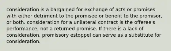 consideration is a bargained for exchange of acts or promises with either detriment to the promisee or benefit to the promisor, or both. consideration for a unilateral contract is the offeree's performance, not a returned promise. If there is a lack of consideration, promissory estoppel can serve as a substitute for consideration.