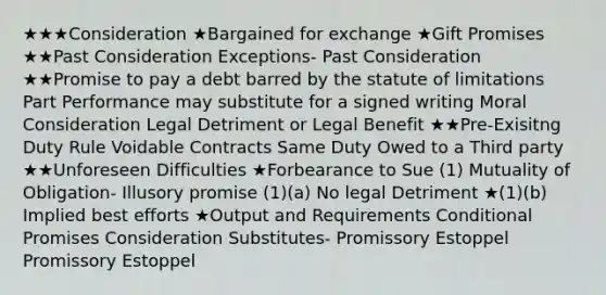 ★★★Consideration ★Bargained for exchange ★Gift Promises ★★Past Consideration Exceptions- Past Consideration ★★Promise to pay a debt barred by the statute of limitations Part Performance may substitute for a signed writing Moral Consideration Legal Detriment or Legal Benefit ★★Pre-Exisitng Duty Rule Voidable Contracts Same Duty Owed to a Third party ★★Unforeseen Difficulties ★Forbearance to Sue (1) Mutuality of Obligation- Illusory promise (1)(a) No legal Detriment ★(1)(b) Implied best efforts ★Output and Requirements Conditional Promises Consideration Substitutes- Promissory Estoppel Promissory Estoppel