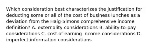 Which consideration best characterizes the justification for deducting some or all of the cost of business lunches as a deviation from the Haig-Simons comprehensive income definition? A. externality considerations B. ability-to-pay considerations C. cost of earning income considerations D. imperfect information considerations