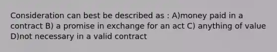 Consideration can best be described as : A)money paid in a contract B) a promise in exchange for an act C) anything of value D)not necessary in a valid contract