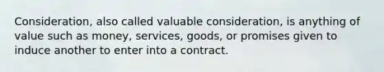 Consideration, also called valuable consideration, is anything of value such as money, services, goods, or promises given to induce another to enter into a contract.