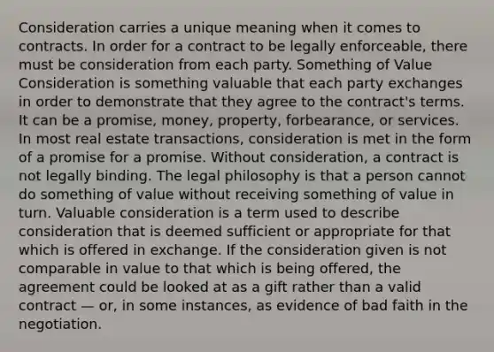 Consideration carries a unique meaning when it comes to contracts. In order for a contract to be legally enforceable, there must be consideration from each party. Something of Value Consideration is something valuable that each party exchanges in order to demonstrate that they agree to the contract's terms. It can be a promise, money, property, forbearance, or services. In most real estate transactions, consideration is met in the form of a promise for a promise. Without consideration, a contract is not legally binding. The legal philosophy is that a person cannot do something of value without receiving something of value in turn. Valuable consideration is a term used to describe consideration that is deemed sufficient or appropriate for that which is offered in exchange. If the consideration given is not comparable in value to that which is being offered, the agreement could be looked at as a gift rather than a valid contract — or, in some instances, as evidence of bad faith in the negotiation.