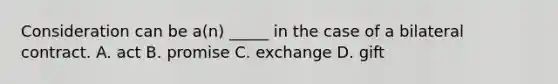 Consideration can be a(n) _____ in the case of a bilateral contract. A. act B. promise C. exchange D. gift