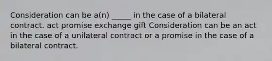 Consideration can be a(n) _____ in the case of a bilateral contract. act promise exchange gift Consideration can be an act in the case of a unilateral contract or a promise in the case of a bilateral contract.