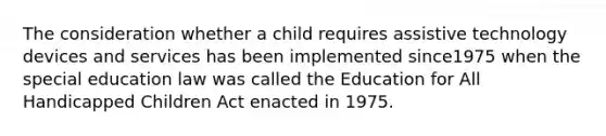 The consideration whether a child requires assistive technology devices and services has been implemented since1975 when the special education law was called the Education for All Handicapped Children Act enacted in 1975.