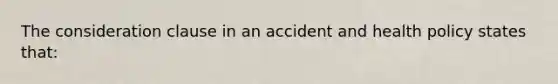 The consideration clause in an accident and health policy states that: