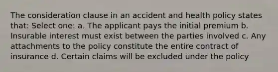 The consideration clause in an accident and health policy states that: Select one: a. The applicant pays the initial premium b. Insurable interest must exist between the parties involved c. Any attachments to the policy constitute the entire contract of insurance d. Certain claims will be excluded under the policy